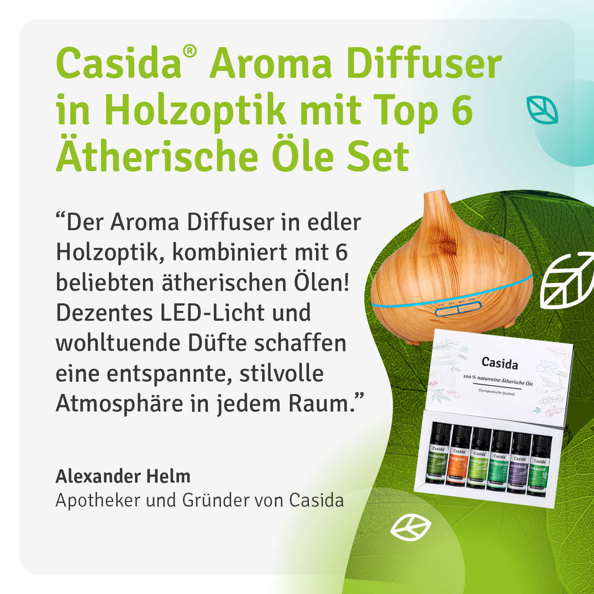 Zitat Alexander Helm Apotheker und Gründer von Casida "Der Aroma Diffuser in edler Holzoptik, kombiniert mit 6 beliebten ätherischen Ölen! Dezentes LED-Licht und wohltuende Düfte schaffen eine entspannte, stilvolle Atmosphäre in jedem Raum"